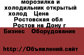 морозилка и холодильник открытый холод › Цена ­ 20 000 - Ростовская обл., Ростов-на-Дону г. Бизнес » Оборудование   